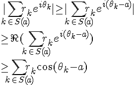 \Large |\sum_{k\in S(a)}r_k e^{i\theta_k}| \geq |\sum_{k\in S(a)}r_k e^{i(\theta_k-a)}|
 \\  \geq \Re(\sum_{k\in S(a)}r_k e^{i(\theta_k-a)})
 \\  \geq \sum_{k\in S(a)}r_k \cos(\theta_k-a)